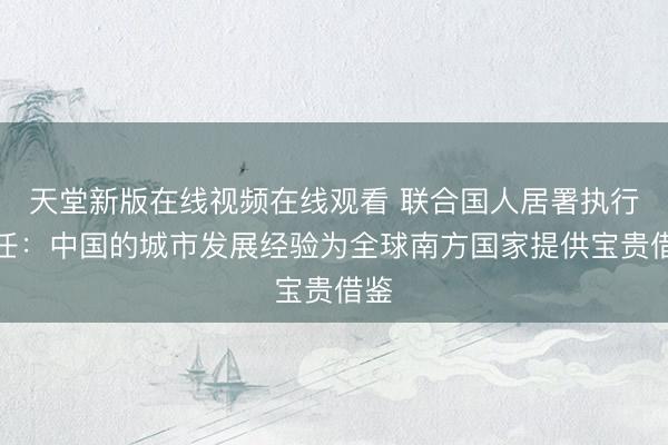 天堂新版在线视频在线观看 联合国人居署执行主任：中国的城市发展经验为全球南方国家提供宝贵借鉴