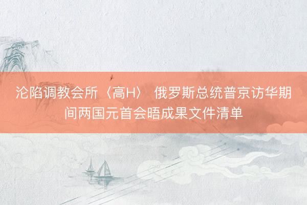 沦陷调教会所〈高H〉 俄罗斯总统普京访华期间两国元首会晤成果文件清单
