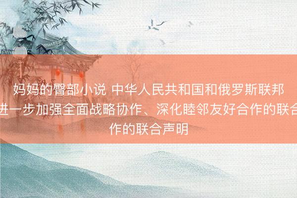 妈妈的臀部小说 中华人民共和国和俄罗斯联邦关于进一步加强全面战略协作、深化睦邻友好合作的联合声明