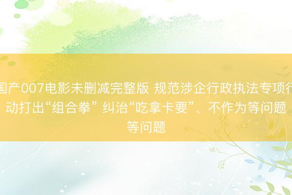 国产007电影未删减完整版 规范涉企行政执法专项行动打出“组合拳” 纠治“吃拿卡要”、不作为等问题