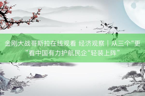 金刚大战哥斯拉在线观看 经济观察｜从三个“更”看中国有力护航民企“轻装上阵”