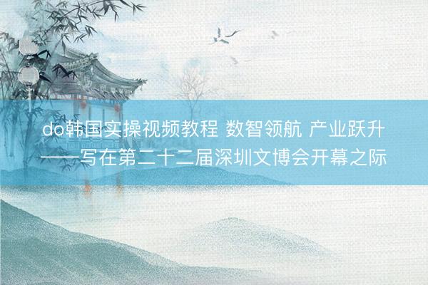 do韩国实操视频教程 数智领航 产业跃升——写在第二十二届深圳文博会开幕之际