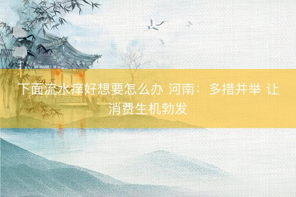 下面流水痒好想要怎么办 河南：多措并举 让消费生机勃发