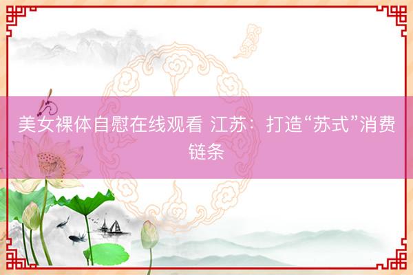 美女裸体自慰在线观看 江苏：打造“苏式”消费链条
