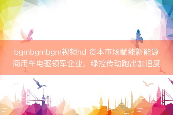 bgmbgmbgm视频hd 资本市场赋能新能源商用车电驱领军企业,绿控传动跑出加速度
