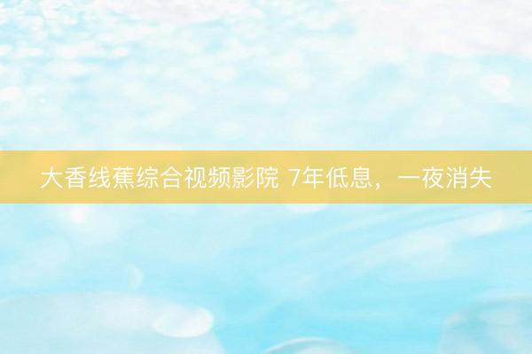 大香线蕉综合视频影院 7年低息，一夜消失