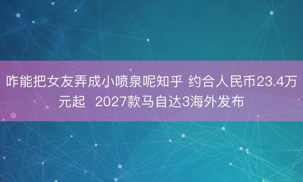 咋能把女友弄成小喷泉呢知乎 约合人民币23.4万元起  2027款马自达3海外发布