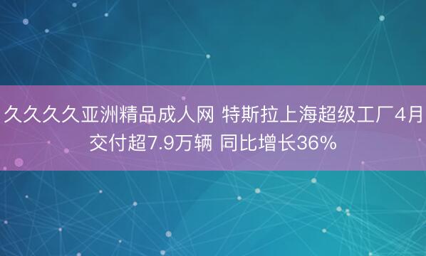 久久久久亚洲精品成人网 特斯拉上海超级工厂4月交付超7.9万辆 同比增长36%
