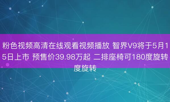 粉色视频高清在线观看视频播放 智界V9将于5月15日上市 预售价39.98万起 二排座椅可180度旋转