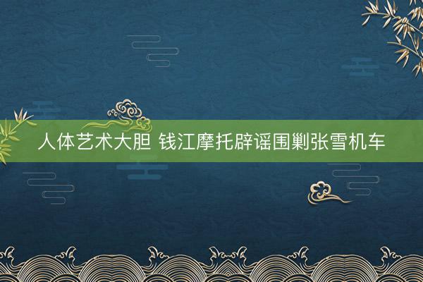 人体艺术大胆 钱江摩托辟谣围剿张雪机车