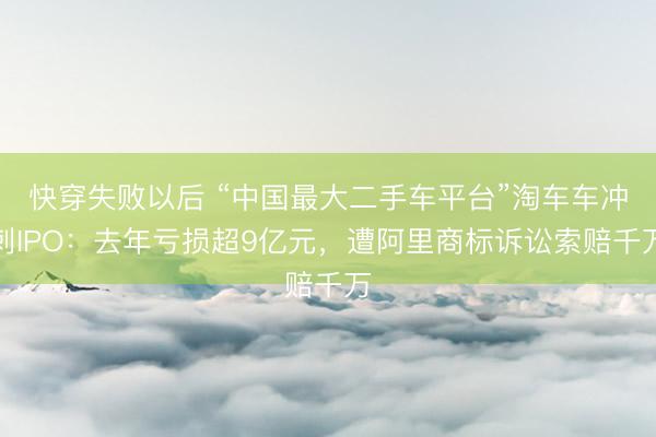 快穿失败以后 “中国最大二手车平台”淘车车冲刺IPO：去年亏损超9亿元，遭阿里商标诉讼索赔千万