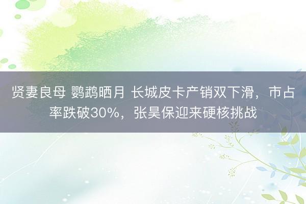 贤妻良母 鹦鹉晒月 长城皮卡产销双下滑,市占率跌破30%,张昊保迎来硬核挑战