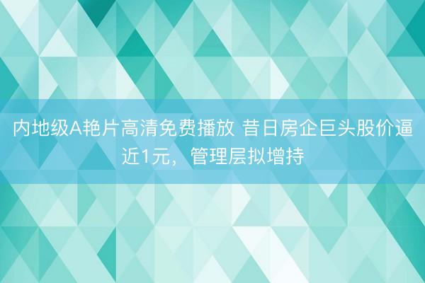 内地级A艳片高清免费播放 昔日房企巨头股价逼近1元，管理层拟增持