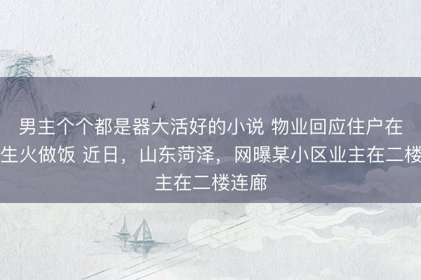 男主个个都是器大活好的小说 物业回应住户在连廊生火做饭 近日，山东菏泽，网曝某小区业主在二楼连廊