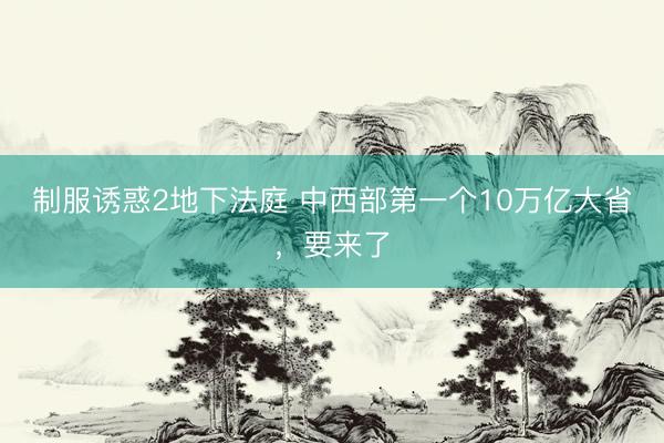 制服诱惑2地下法庭 中西部第一个10万亿大省,要来了