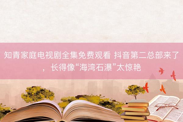 知青家庭电视剧全集免费观看 抖音第二总部来了，长得像“海湾石瀑”太惊艳