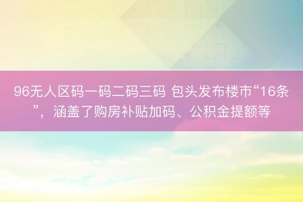 96无人区码一码二码三码 包头发布楼市“16条”，涵盖了购房补贴加码、公积金提额等