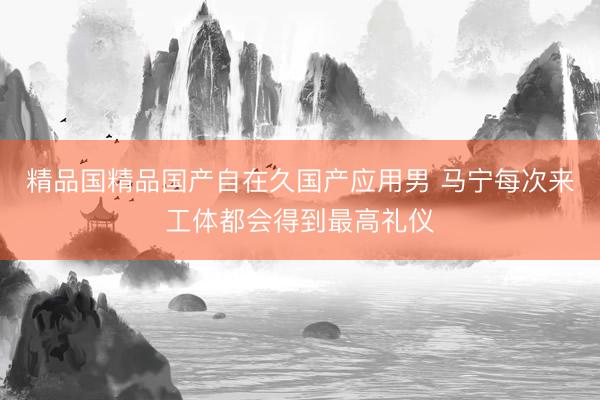 精品国精品国产自在久国产应用男 马宁每次来工体都会得到最高礼仪