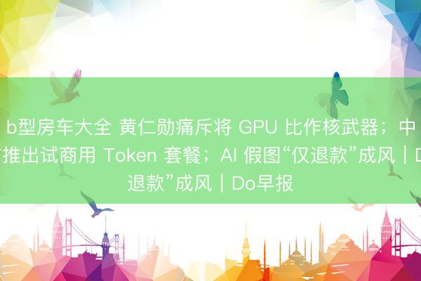 b型房车大全 黄仁勋痛斥将 GPU 比作核武器；中国电信推出试商用 Token 套餐；AI 假图“仅退款”成风｜Do早报