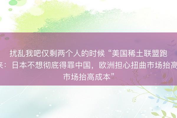 扰乱我吧仅剩两个人的时候 “美国稀土联盟跑不起来：日本不想彻底得罪中国，欧洲担心扭曲市场抬高成本”