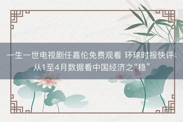 一生一世电视剧任嘉伦免费观看 环球时报快评:从1至4月数据看中国经济之“稳”