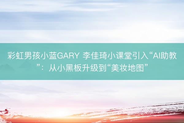 彩虹男孩小蓝GARY 李佳琦小课堂引入“AI助教”：从小黑板升级到“美妆地图”