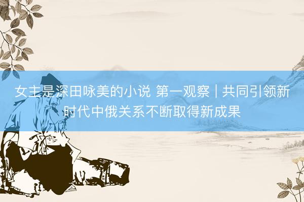 女主是深田咏美的小说 第一观察 | 共同引领新时代中俄关系不断取得新成果