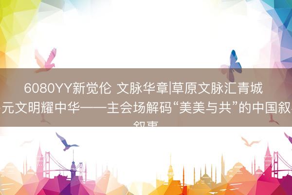 6080YY新觉伦 文脉华章|草原文脉汇青城 多元文明耀中华——主会场解码“美美与共”的中国叙事