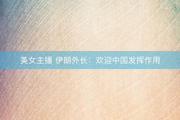 美女主播 伊朗外长:欢迎中国发挥作用
