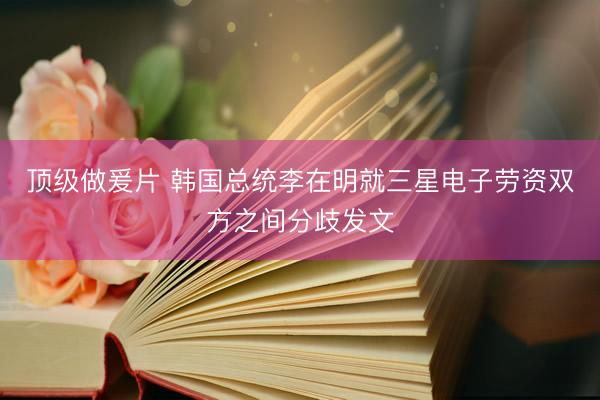 顶级做爰片 韩国总统李在明就三星电子劳资双方之间分歧发文