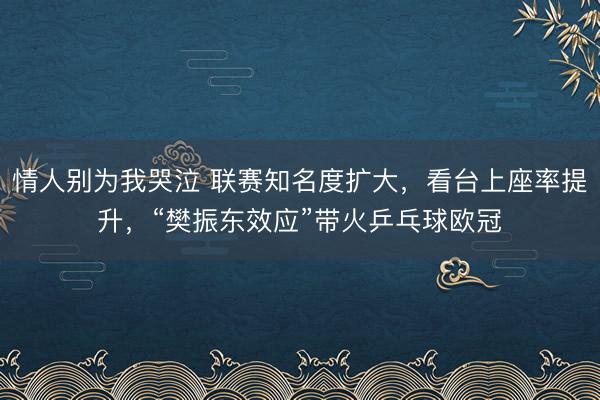 情人别为我哭泣 联赛知名度扩大,看台上座率提升,“樊振东效应”带火乒乓球欧冠