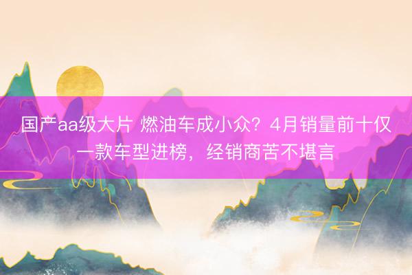 国产aa级大片 燃油车成小众？4月销量前十仅一款车型进榜，经销商苦不堪言