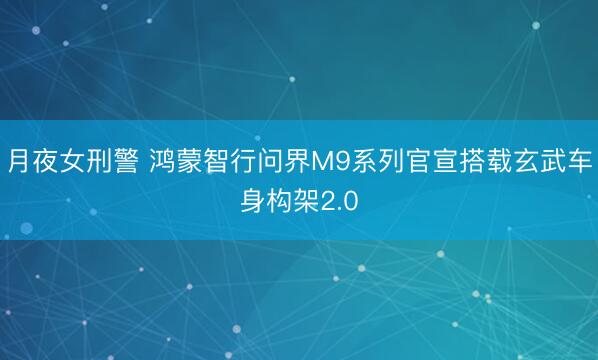 月夜女刑警 鸿蒙智行问界M9系列官宣搭载玄武车身构架2.0