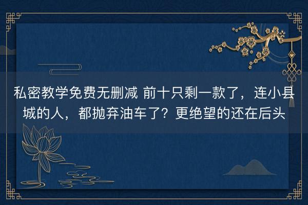 私密教学免费无删减 前十只剩一款了，连小县城的人，都抛弃油车了？更绝望的还在后头