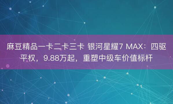 麻豆精品一卡二卡三卡 银河星耀7 MAX：四驱平权，9.88万起，重塑中级车价值标杆