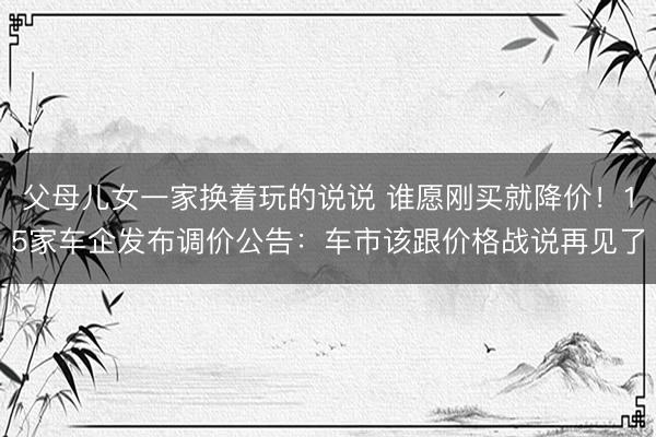 父母儿女一家换着玩的说说 谁愿刚买就降价！15家车企发布调价公告：车市该跟价格战说再见了