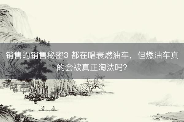 销售的销售秘密3 都在唱衰燃油车，但燃油车真的会被真正淘汰吗？