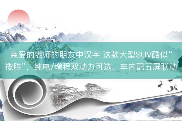亲爱的老师的朋友中汉字 这款大型SUV酷似“揽胜”，纯电/增程双动力可选，车内配五屏联动