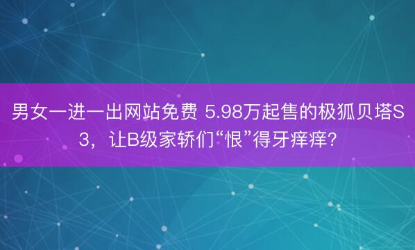 男女一进一出网站免费 5.98万起售的极狐贝塔S3，让B级家轿们“恨”得牙痒痒？