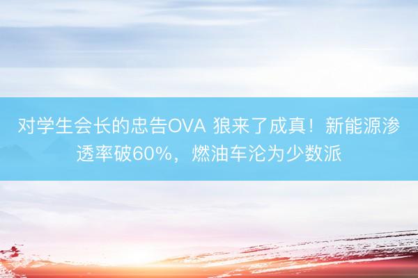 对学生会长的忠告OVA 狼来了成真！新能源渗透率破60%，燃油车沦为少数派