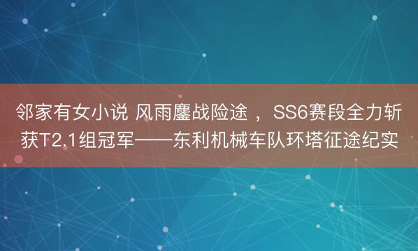 邻家有女小说 风雨鏖战险途 ，SS6赛段全力斩获T2.1组冠军——东利机械车队环塔征途纪实