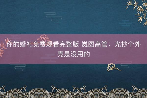 你的婚礼免费观看完整版 岚图高管：光抄个外壳是没用的