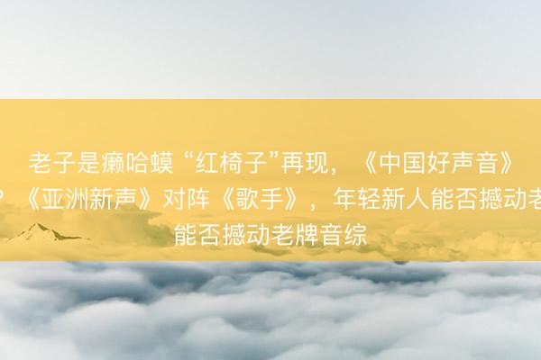 老子是癞哈蟆 “红椅子”再现，《中国好声音》“重生”？《亚洲新声》对阵《歌手》，年轻新人能否撼动老牌音综