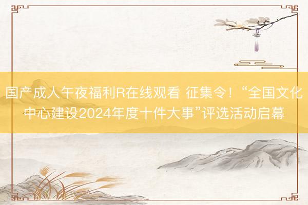 国产成人午夜福利R在线观看 征集令！“全国文化中心建设2024年度十件大事”评选活动启幕