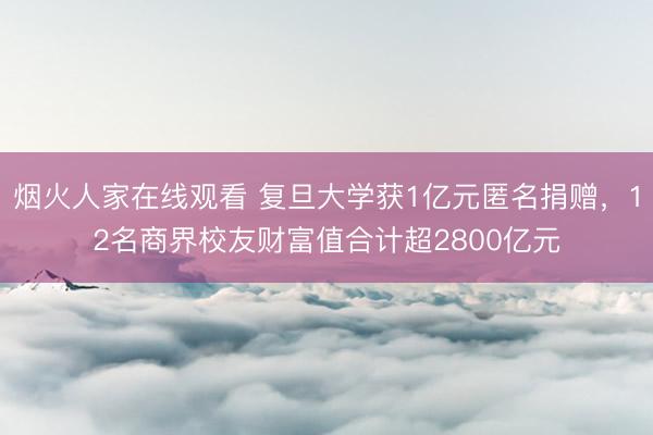 烟火人家在线观看 复旦大学获1亿元匿名捐赠，12名商界校友财富值合计超2800亿元
