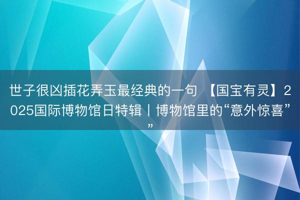 世子很凶插花弄玉最经典的一句 【国宝有灵】2025国际博物馆日特辑丨博物馆里的“意外惊喜”