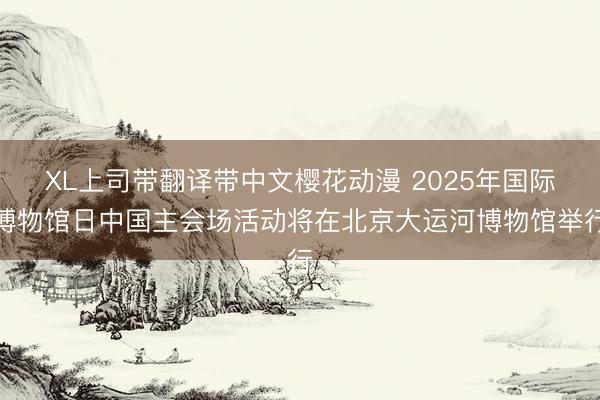 XL上司带翻译带中文樱花动漫 2025年国际博物馆日中国主会场活动将在北京大运河博物馆举行