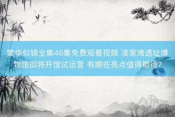 繁华似锦全集46集免费观看视频 凌家滩遗址博物馆即将开馆试运营 有哪些亮点值得期待？