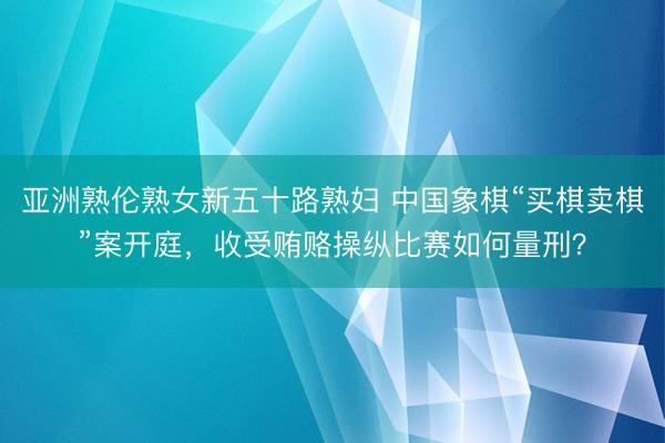 亚洲熟伦熟女新五十路熟妇 中国象棋“买棋卖棋”案开庭，收受贿赂操纵比赛如何量刑？
