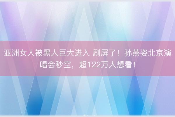 亚洲女人被黑人巨大进入 刷屏了！孙燕姿北京演唱会秒空，超122万人想看！